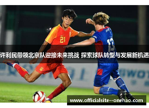 许利民带领北京队迎接未来挑战 探索球队转型与发展新机遇