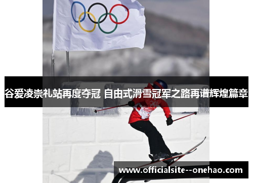 谷爱凌崇礼站再度夺冠 自由式滑雪冠军之路再谱辉煌篇章