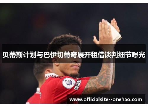 贝蒂斯计划与巴伊切蒂奇展开租借谈判细节曝光