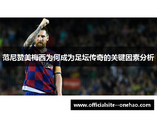 范尼赞美梅西为何成为足坛传奇的关键因素分析