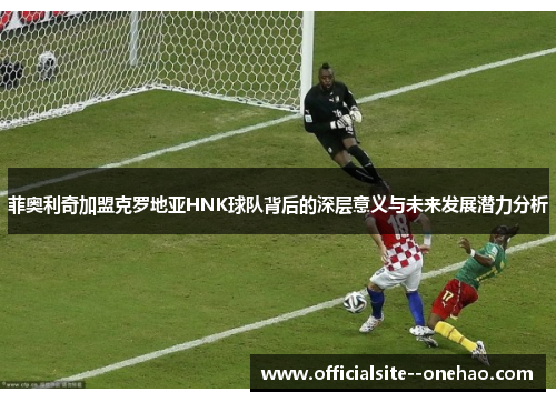 菲奥利奇加盟克罗地亚HNK球队背后的深层意义与未来发展潜力分析
