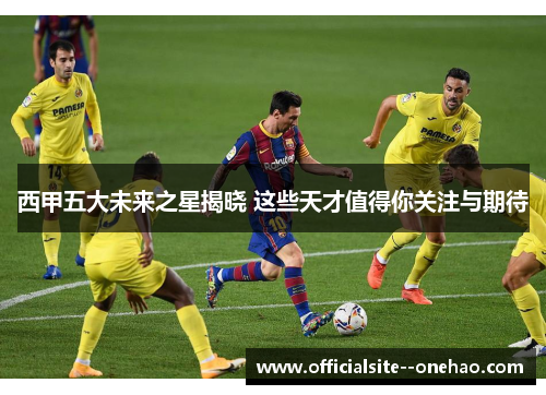 西甲五大未来之星揭晓 这些天才值得你关注与期待 西甲五大未来之星揭晓 这些天才值得你关注与期待