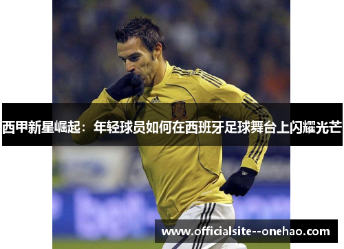 西甲新星崛起：年轻球员如何在西班牙足球舞台上闪耀光芒