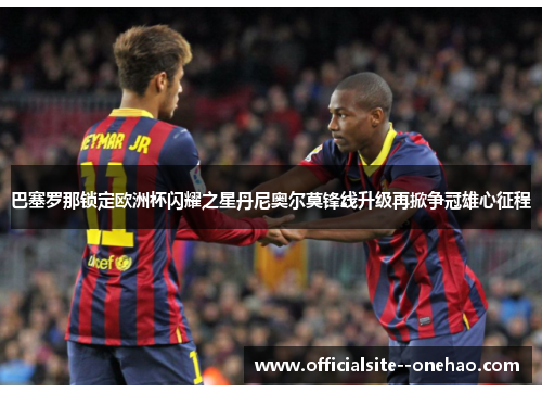 巴塞罗那锁定欧洲杯闪耀之星丹尼奥尔莫锋线升级再掀争冠雄心征程