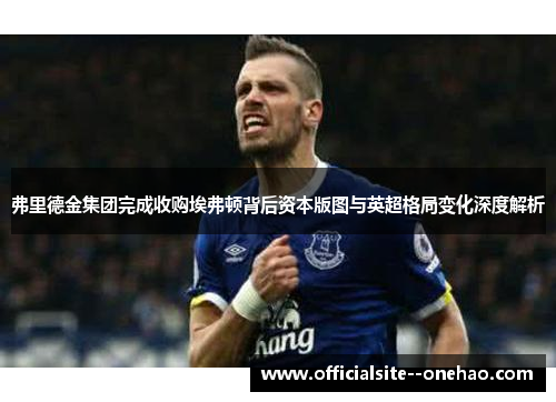 弗里德金集团完成收购埃弗顿背后资本版图与英超格局变化深度解析