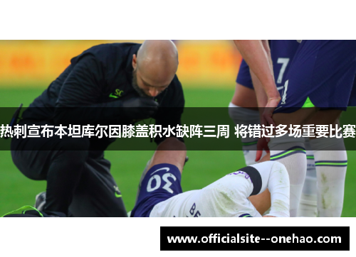 热刺宣布本坦库尔因膝盖积水缺阵三周 将错过多场重要比赛