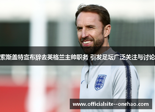 索斯盖特宣布辞去英格兰主帅职务 引发足坛广泛关注与讨论
