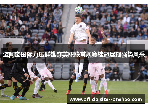 迈阿密国际力压群雄夺美职联常规赛桂冠展现强势风采