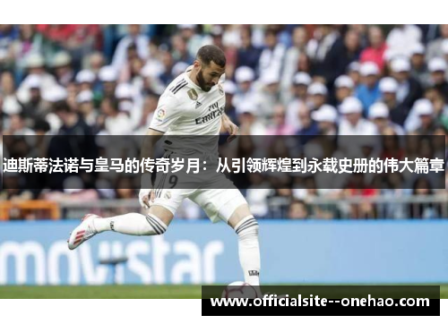 迪斯蒂法诺与皇马的传奇岁月：从引领辉煌到永载史册的伟大篇章