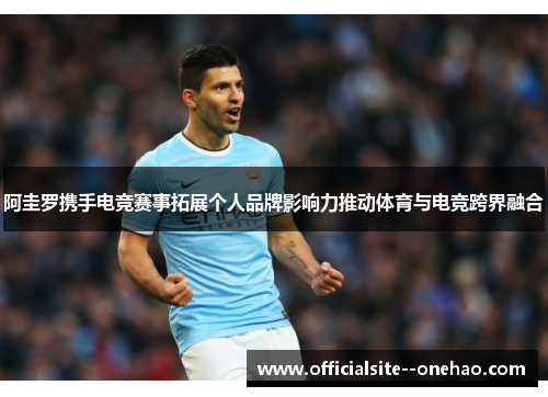 阿圭罗携手电竞赛事拓展个人品牌影响力推动体育与电竞跨界融合