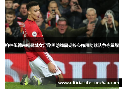 格林伍德带领曼城女足稳固防线展现核心作用助球队争夺荣耀